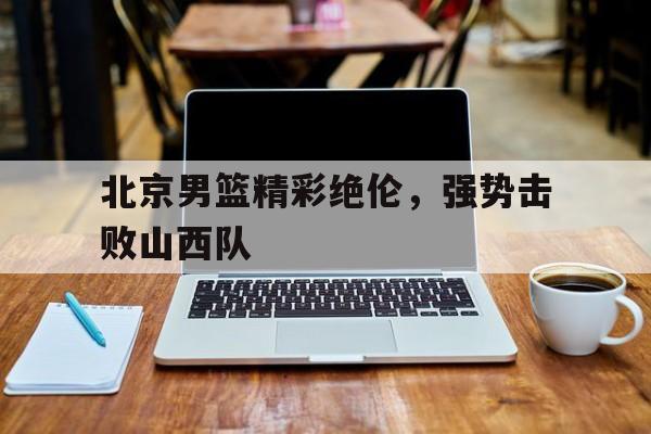 华体会登入-北京男篮精彩绝伦，强势击败山西队(北京男篮精彩绝伦,强势击败山西队队员)