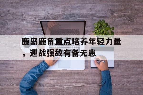 华体会官网-鹿岛鹿角重点培养年轻力量，迎战强敌有备无患