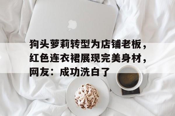 狗头萝莉转型为店铺老板，红色连衣裙展现完美身材，网友：成功洗白了的简单介绍